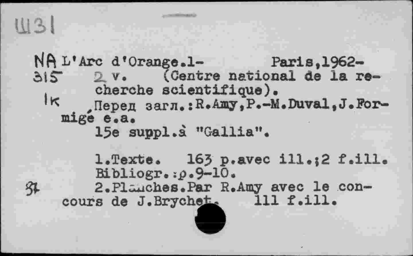 ﻿ШЗІ
НА L’Arc d’Orange.1-	Paris,1962-
öiS“	2lv.	(Centre national de la re-
.	cherche scientifique).
'К ,Перед загл.:К*Ашу,Р.-М.Duval,J.Förmige e.a.
15e supp1.à ’’Gallia”.
1.	Texte. 16? p.avec ill.{2 f.ill Bibliogr.;p.9-10.
2.	Plaaches.Par R.Amy avec le concours de J.Bryche^ 111 f.ill.